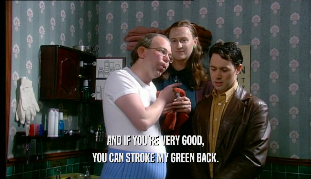 AND IF YOU'RE VERY GOOD, YOU CAN STROKE MY GREEN BACK. 