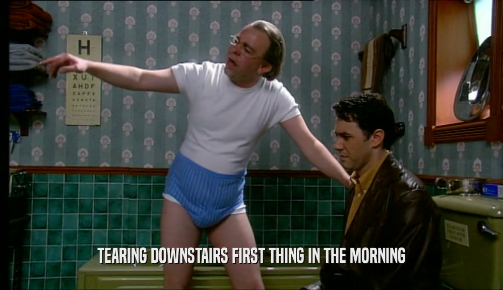 TEARING DOWNSTAIRS FIRST THING IN THE MORNING  