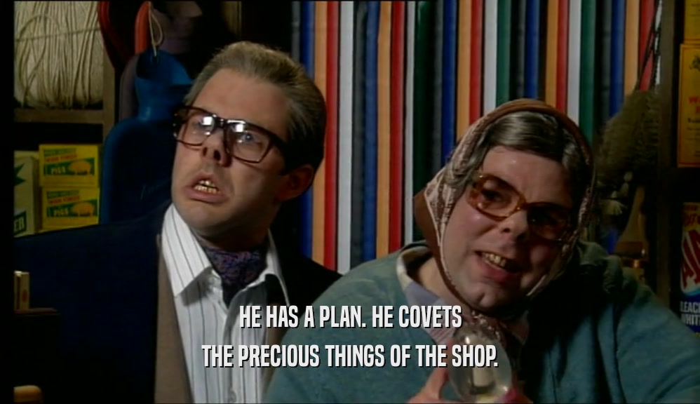 HE HAS A PLAN. HE COVETS THE PRECIOUS THINGS OF THE SHOP. 