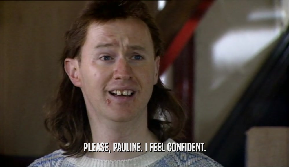 PLEASE, PAULINE. I FEEL CONFIDENT.  