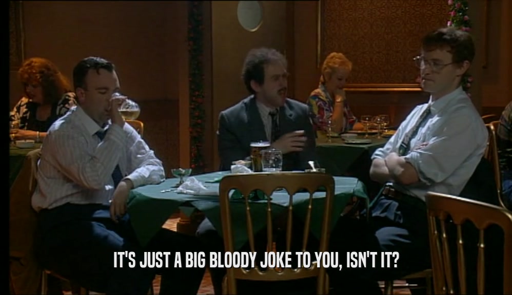 IT'S JUST A BIG BLOODY JOKE TO YOU, ISN'T IT?  