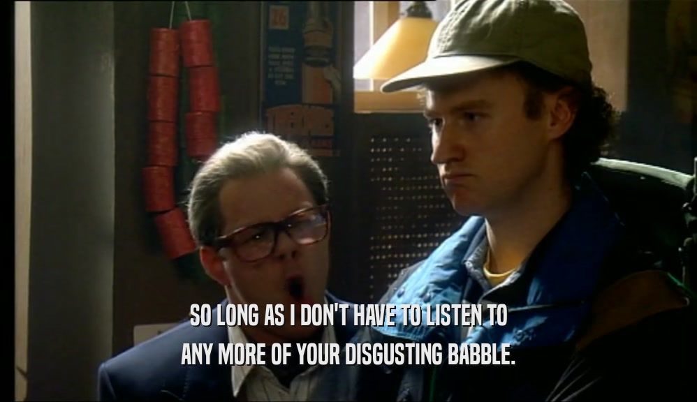 SO LONG AS I DON'T HAVE TO LISTEN TO ANY MORE OF YOUR DISGUSTING BABBLE. 