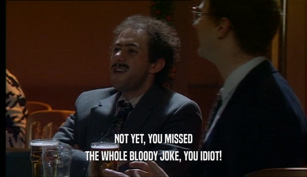 NOT YET, YOU MISSED THE WHOLE BLOODY JOKE, YOU IDIOT! 