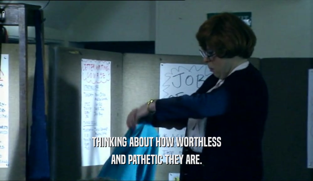 THINKING ABOUT HOW WORTHLESS AND PATHETIC THEY ARE. 
