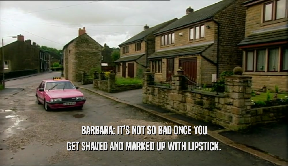 BARBARA: IT'S NOT SO BAD ONCE YOU GET SHAVED AND MARKED UP WITH LIPSTICK. 