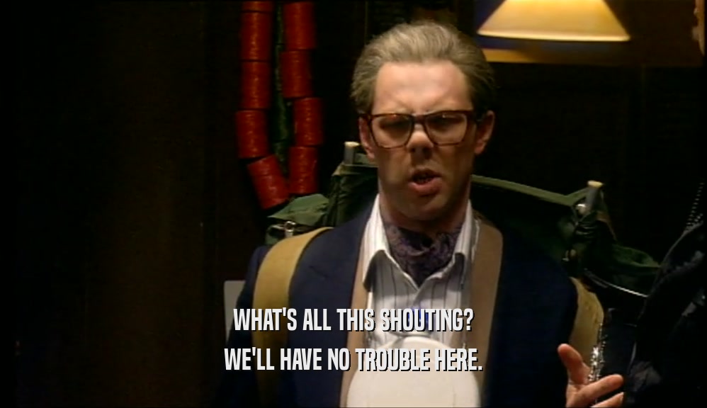 WHAT'S ALL THIS SHOUTING? WE'LL HAVE NO TROUBLE HERE. 