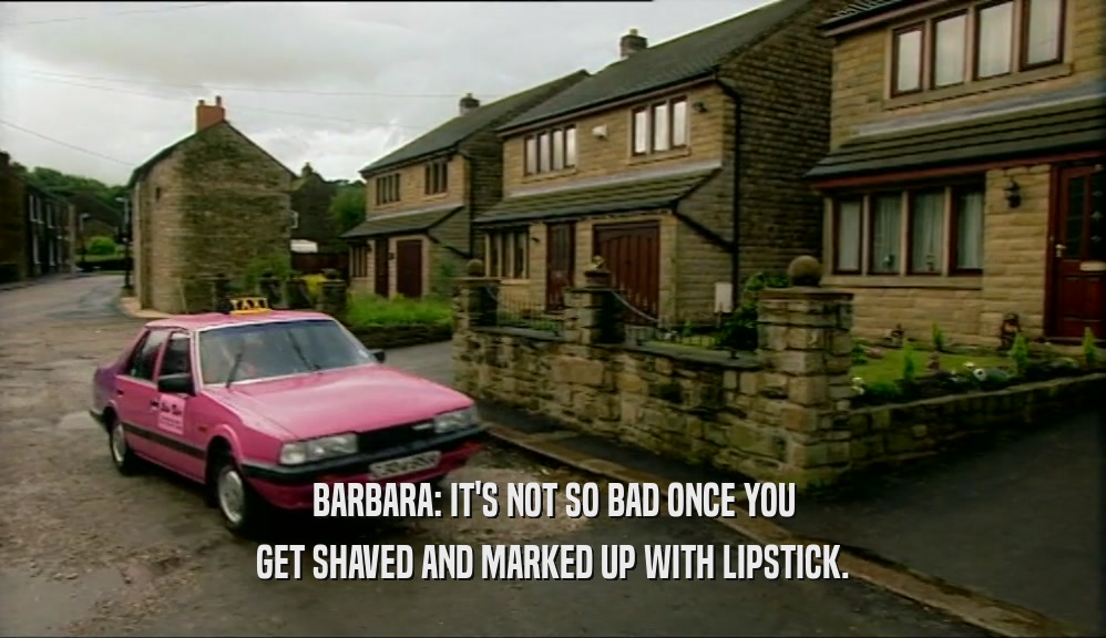 BARBARA: IT'S NOT SO BAD ONCE YOU GET SHAVED AND MARKED UP WITH LIPSTICK. 