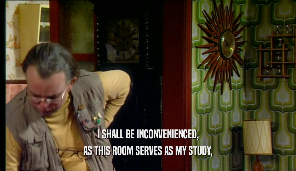 I SHALL BE INCONVENIENCED, AS THIS ROOM SERVES AS MY STUDY, 