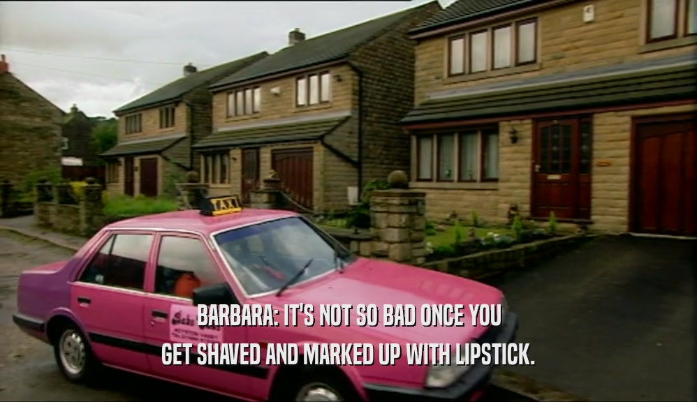 BARBARA: IT'S NOT SO BAD ONCE YOU GET SHAVED AND MARKED UP WITH LIPSTICK. 