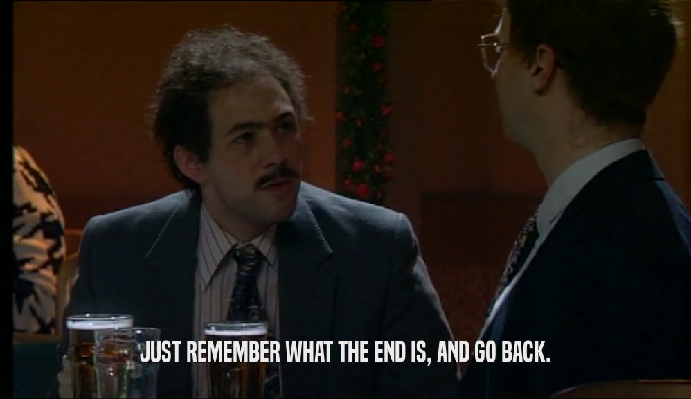 JUST REMEMBER WHAT THE END IS, AND GO BACK.  