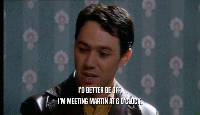 I'D BETTER BE OFF, I'M MEETING MARTIN AT 6 O'CLOCK. 