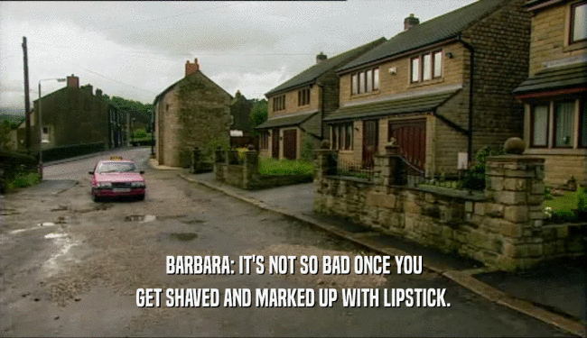 BARBARA: IT'S NOT SO BAD ONCE YOU GET SHAVED AND MARKED UP WITH LIPSTICK. 