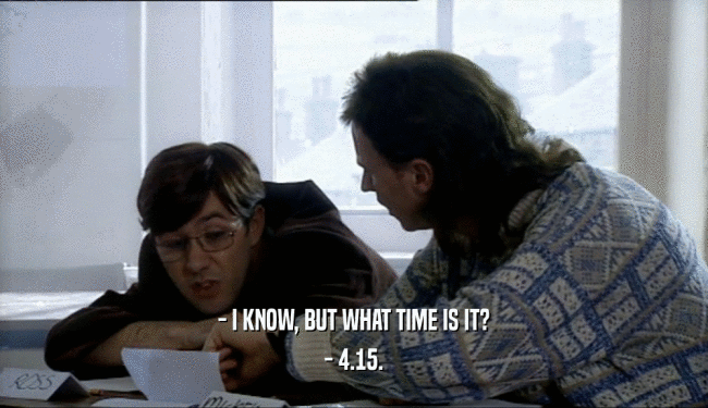 - I KNOW, BUT WHAT TIME IS IT?
 - 4.15.
 