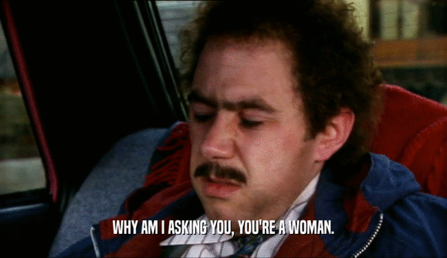 WHY AM I ASKING YOU, YOU'RE A WOMAN.
  