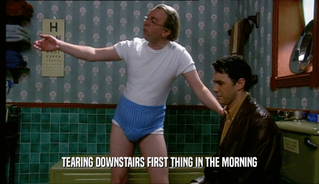 TEARING DOWNSTAIRS FIRST THING IN THE MORNING  