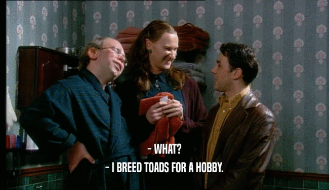 - WHAT? - I BREED TOADS FOR A HOBBY. 
