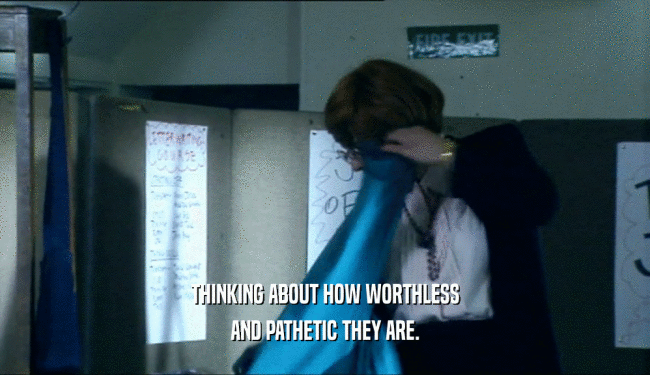THINKING ABOUT HOW WORTHLESS AND PATHETIC THEY ARE. 