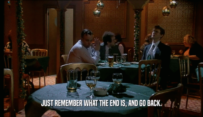 JUST REMEMBER WHAT THE END IS, AND GO BACK.
  