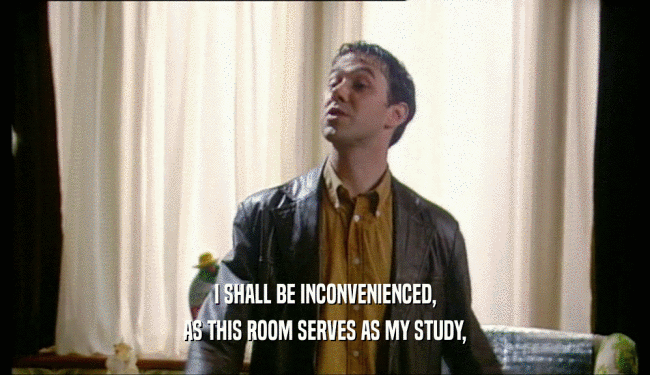 I SHALL BE INCONVENIENCED, AS THIS ROOM SERVES AS MY STUDY, 
