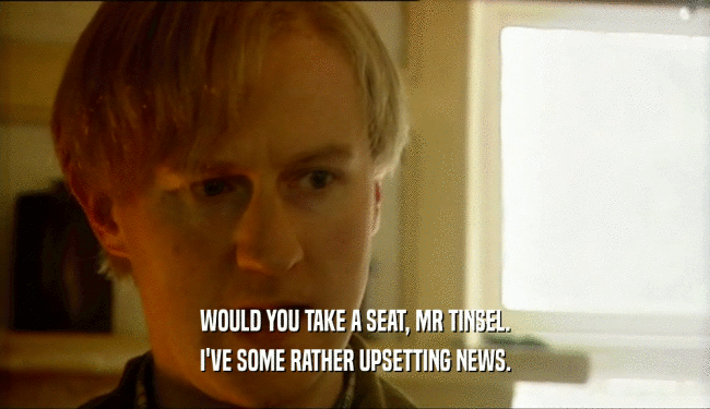 WOULD YOU TAKE A SEAT, MR TINSEL. I'VE SOME RATHER UPSETTING NEWS. 