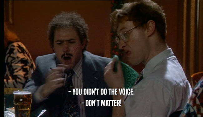 - YOU DIDN'T DO THE VOICE.
 - DON'T MATTER!
 
