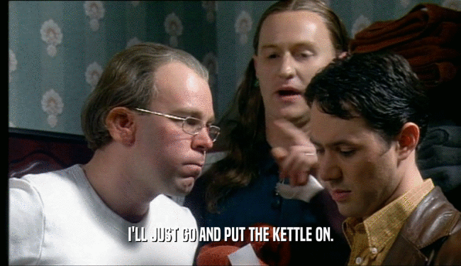 I'LL JUST GO AND PUT THE KETTLE ON.  