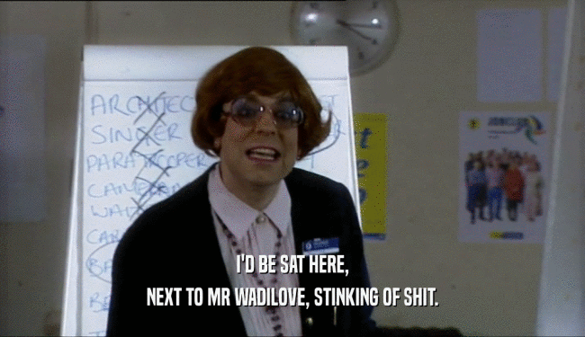I'D BE SAT HERE, NEXT TO MR WADILOVE, STINKING OF SHIT. 
