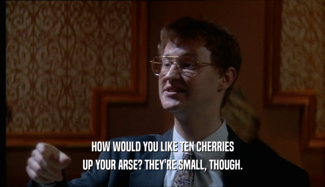 HOW WOULD YOU LIKE TEN CHERRIES UP YOUR ARSE? THEY'RE SMALL, THOUGH. 