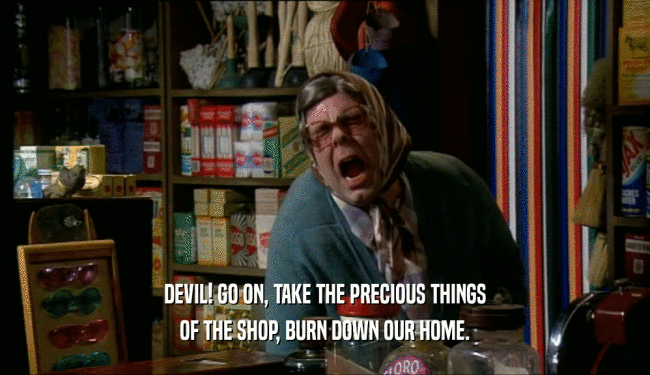 DEVIL! GO ON, TAKE THE PRECIOUS THINGS OF THE SHOP, BURN DOWN OUR HOME. 
