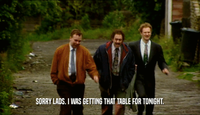SORRY LADS. I WAS GETTING THAT TABLE FOR TONIGHT.  