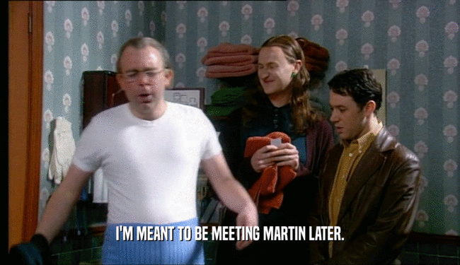 I'M MEANT TO BE MEETING MARTIN LATER.  