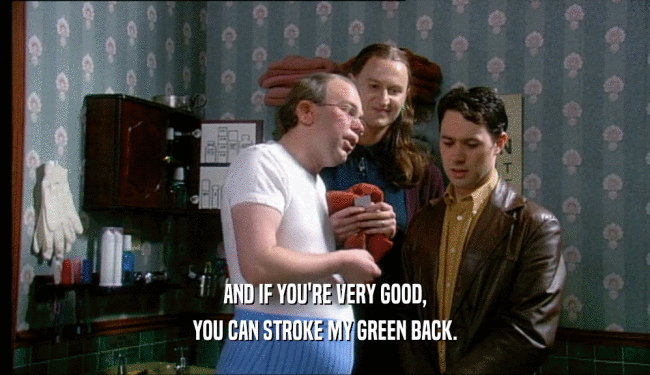 AND IF YOU'RE VERY GOOD, YOU CAN STROKE MY GREEN BACK. 