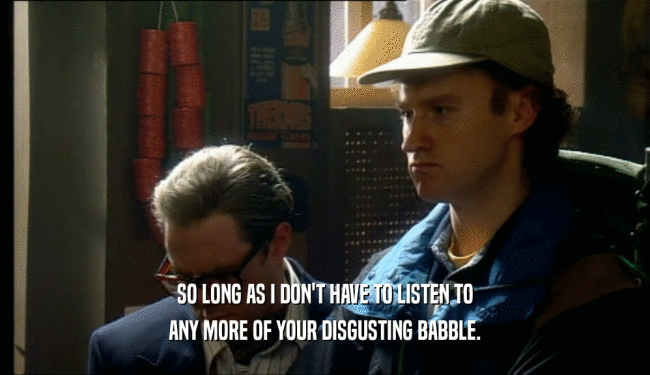 SO LONG AS I DON'T HAVE TO LISTEN TO ANY MORE OF YOUR DISGUSTING BABBLE. 