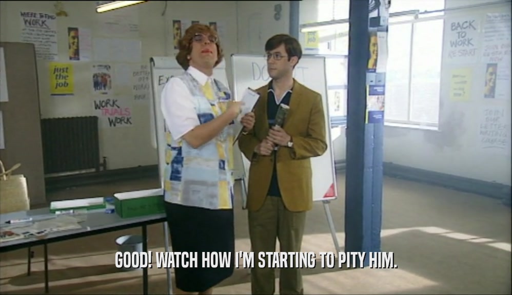 GOOD! WATCH HOW I'M STARTING TO PITY HIM.  