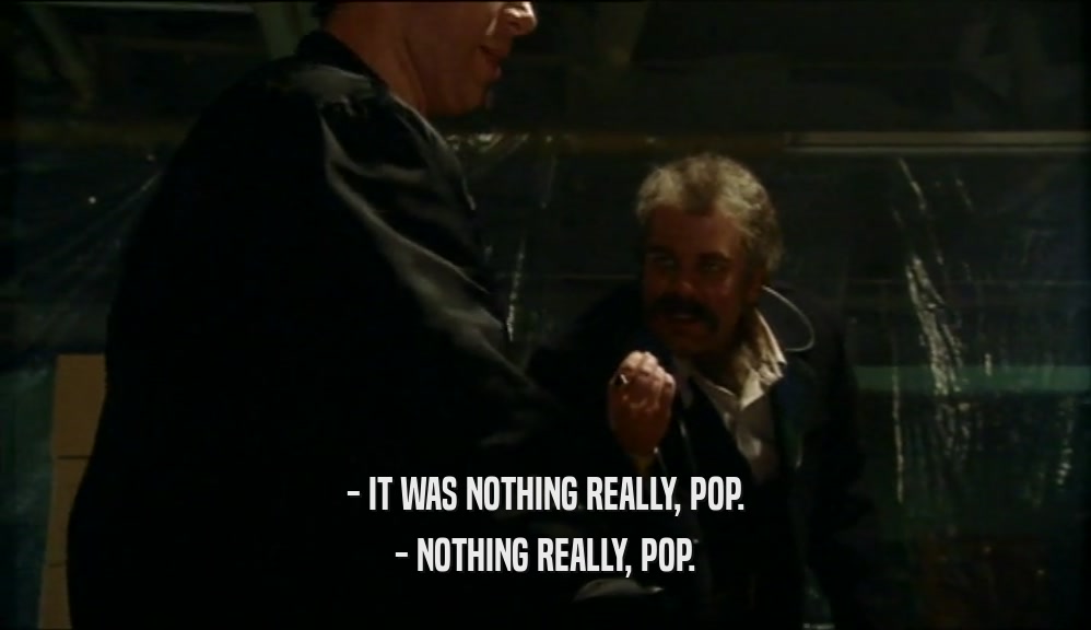 - IT WAS NOTHING REALLY, POP.
 - NOTHING REALLY, POP.
 