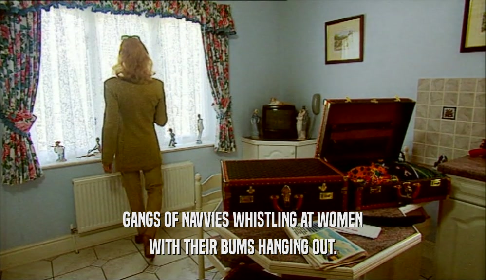 GANGS OF NAVVIES WHISTLING AT WOMEN
 WITH THEIR BUMS HANGING OUT.
 