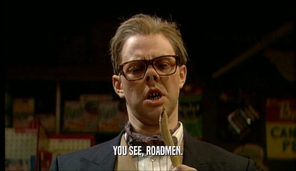 YOU SEE, ROADMEN.  