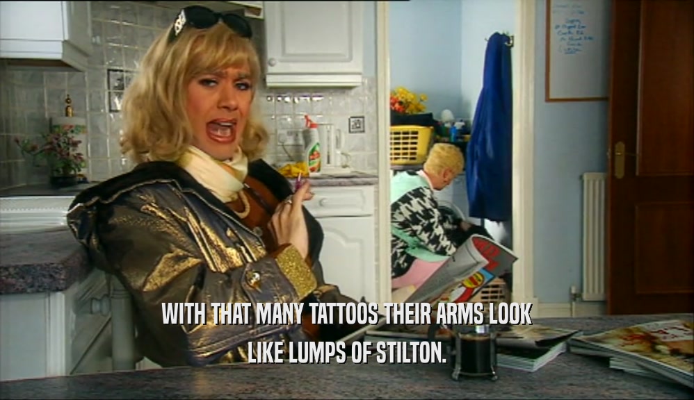WITH THAT MANY TATTOOS THEIR ARMS LOOK LIKE LUMPS OF STILTON. 