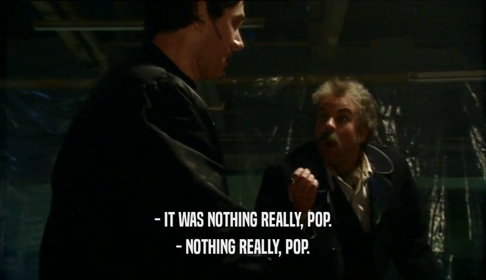 - IT WAS NOTHING REALLY, POP.
 - NOTHING REALLY, POP.
 