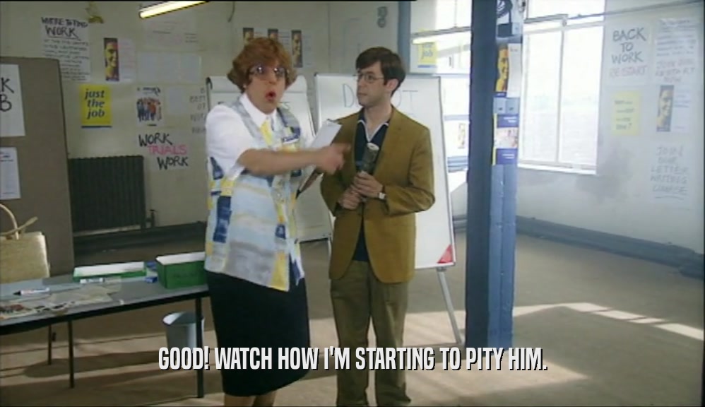 GOOD! WATCH HOW I'M STARTING TO PITY HIM.  