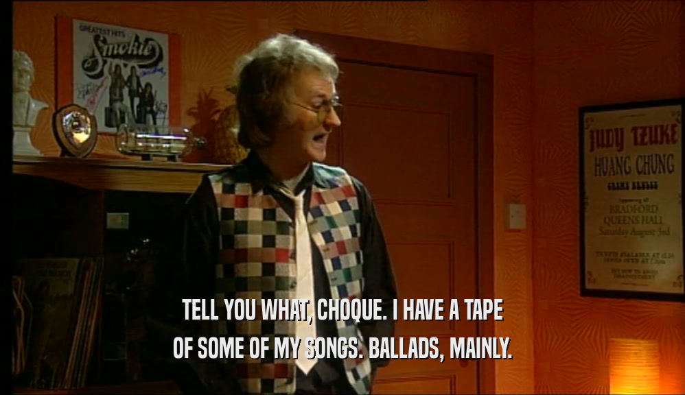 TELL YOU WHAT, CHOQUE. I HAVE A TAPE OF SOME OF MY SONGS. BALLADS, MAINLY. 