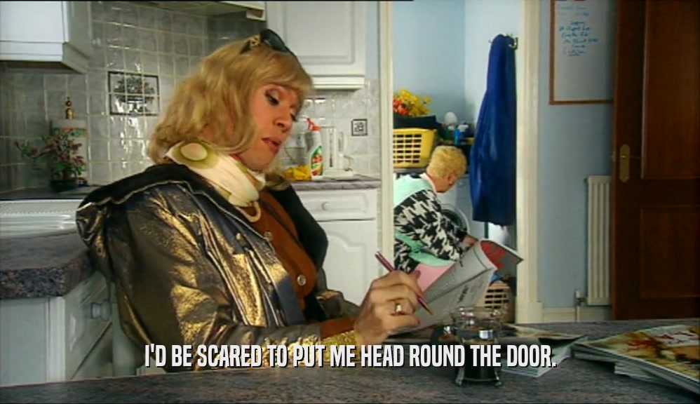 I'D BE SCARED TO PUT ME HEAD ROUND THE DOOR.  