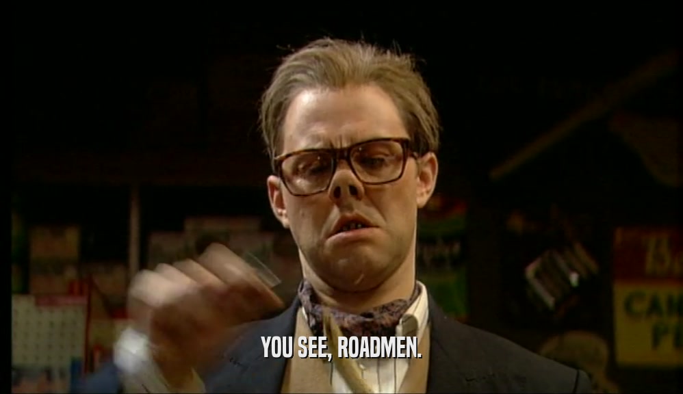 YOU SEE, ROADMEN.  