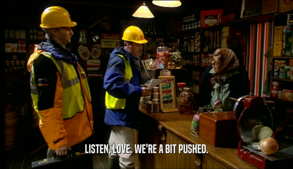 LISTEN, LOVE. WE'RE A BIT PUSHED.  