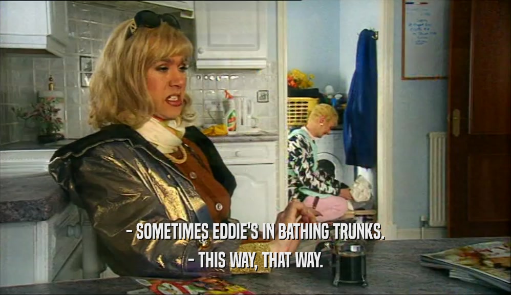 - SOMETIMES EDDIE'S IN BATHING TRUNKS.
 - THIS WAY, THAT WAY.
 