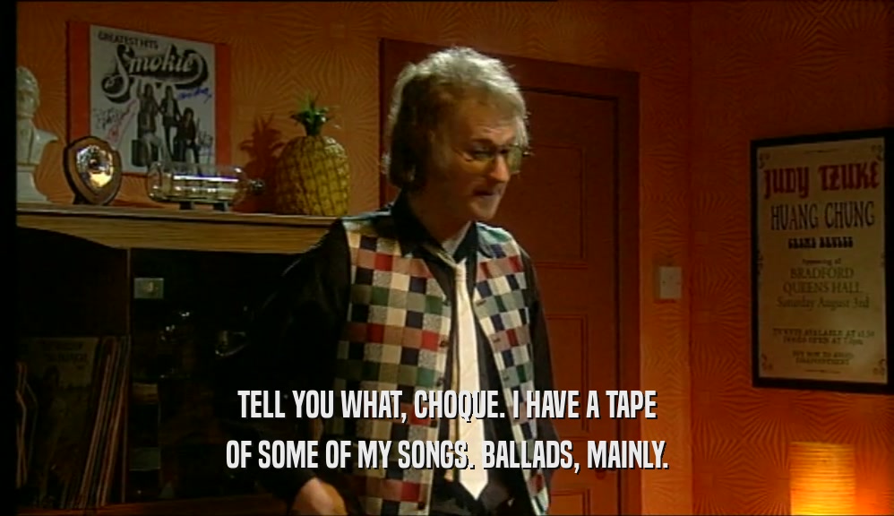 TELL YOU WHAT, CHOQUE. I HAVE A TAPE
 OF SOME OF MY SONGS. BALLADS, MAINLY.
 