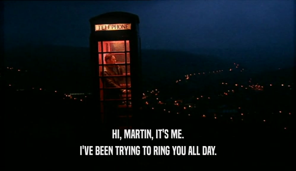 HI, MARTIN, IT'S ME. I'VE BEEN TRYING TO RING YOU ALL DAY. 