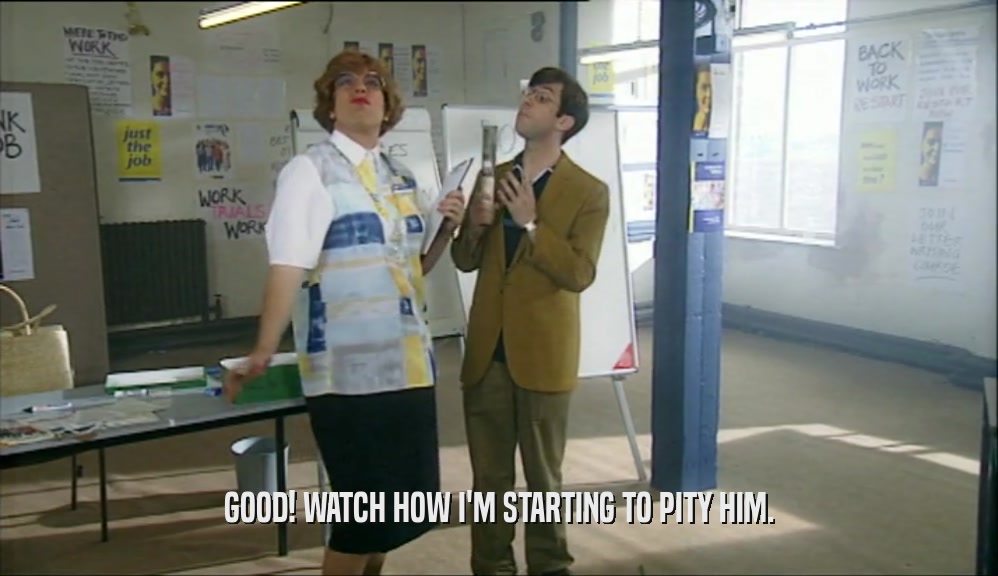 GOOD! WATCH HOW I'M STARTING TO PITY HIM.  