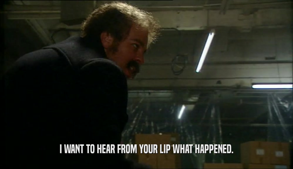 I WANT TO HEAR FROM YOUR LIP WHAT HAPPENED.  