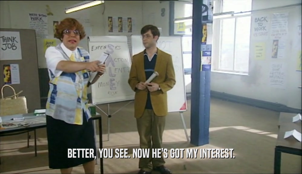 BETTER, YOU SEE. NOW HE'S GOT MY INTEREST.  